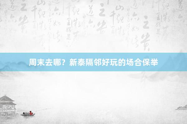 周末去哪？新泰隔邻好玩的场合保举