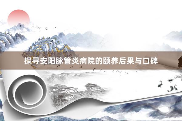 探寻安阳脉管炎病院的颐养后果与口碑