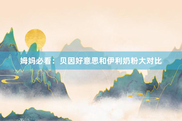 姆妈必看：贝因好意思和伊利奶粉大对比